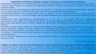 Индийский штат Орисса намерен передать лицензию на месторождение Карлапат
Правительство индийского штата Орисса будет ходатайствовать перед Министерством горнодобывающей промышленности
о выдаче горной лицензии на бокситовое месторождение Карлапат (Karlapat) государственной компании Odisha Mining
Corporation (OMC).
Правительство штата уже обращалось в министерство в июне 2013 г. о передаче месторождения компании OMC, утверждая,
что это решение было бы в интересах сохранения и разумной эксплуатации запасов месторождения.
Месторождение Карлапат имеет площадь более 3 млн га и содержит 207 млн т запасов бокситов, из которых 153 млн т
категории proven и 54 млн т категории probable. Месторождение разведано геологической службой Индии (Geological Survey
of India).
Правительство хочет зарезервировать месторождение на 30 лет, что, по его мнению, обеспечит справедливое
распределение сырья. Кроме того, правительство считает, что такое распределение запасов сможет принести наибольший
доход штату через выплату роялти, налогов и дивидентов, обеспечивая, таким образом, большие финансовые ресурсы для
развития.
Получение компанией OMC лицензии на месторождение Карлапат дает надежду на улучшение положения глиноземного
завода Ланджигарх (Lanjigarh) компании Vedanta Ltd. Глиноземный завод мощностью 1 млн т/г., не имея доступа к
бокситовым месторождениям в штате Орисса, работает на низкой производительности, получая бокситы из штатов Гуджарат
и Чаттисгарх, а также из-за рубежа. OMC заключила соглашение с компанией Vedanta на проставку 150 млн т бокситов для
завода Ланджигарх.
Попытки компании Vedanta получать бокситы из месторождений Ниямгири в штате Орисса были отклонены Министерством
экологии и лесов.
09.06.2015 http://miningnews.kz
В Иране началось строительство крупнейшего в стране комбината по переработке газового конденсата
В Шахрестане Кенган провинции Бушер в присутствии первого вице-президента ИРИ Э.Джахангири и министра нефти
Б.Зангене состоялась официальная церемония начала строительство крупнейшего в Иране комбината по переработке
газового комбината Сираф производственной мощностью 480 тыс барр/сутки газового конденсата.
Названный комбинат объединит 8 перерабатывающих заводов производственной мощностью 60 тыс барр/сутки каждый.
 