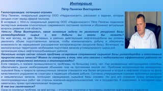 Интервью
Пётр Пенягин Викторович
организации новых нефтегазодобывающих районов.
Насколько остро сейчас стоит проблема исчерпания современной сырьевой базы углеводородов и отставания
прироста новых запасов? Можно ли говорить о том, что это связано с недостаточно эффективной работой по
развитию отраслевой геологии и геологоразведки?
Если говорить о газовой промышленности, проблемы, по большому счету, нет. Уже разведанные месторождения способны
обеспечивать рынок необходимыми объемами газа на протяжении многих лет. Проблема воспроизводства минерально-
сырьевой базы и прироста промышленных запасов становится все более актуальной и острой в нефтяной отрасли на фоне
качественного ухудшения их структуры и падающих объемов добычи. Согласно утвержденным оценкам прогнозных ресурсов
и невыявленных запасов, потенциал наращивания сырьевой базы огромен. Но для его освоения нужна активизация
геологоразведочных работ как стороны компаний-недропользователей, так и государства. К сожалению, в последние годы
наметилась прямо противоположная тенденция.
В чем она заключается?
Одна из основных проблем, на мой взгляд, – отсутствие стратегии и программы развития нефтегазовой отрасли на
Геологоразведка: потенциал огромен
Пётр Пенягин, генеральный директор ООО «Недра-консалт», рассказал о задачах, которые
сегодня стоят перед сферой геологии.
В интервью с 1tmn.ru генеральный директор ООО «Недра-консалт» Пётр Пенягин поделился
экспертным мнением относительно современного состояния геологии и обозначил актуальные
вопросы развития этой области.
1tmn.ru: Пётр Викторович, какие основные задачи по развитию ресурсной базы
углеводородного сырья и его добычи вы могли бы назвать?
На мой взгляд, их две. Во-первых, в районах действующей нефтегазодобычи мы должны
увеличить объем подготовленных запасов, чтобы компенсировать добычу и обеспечить
возможности ее наращивания (расширенное воспроизводство ресурсной базы). Во-вторых, на
малоизученных территориях необходима подготовка запасов углеводородного сырья для
 