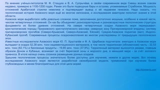 По мнению учёных-литологов М. Ф. Стащука и В. А. Супрычёва, в своём современном виде Сиваш возник совсем
недавно, примерно в 1100-1200 годах. Ранее это были подводные бары и острова, упоминаемые Страбоном. Мощность
отложений Арабатской стрелки невелика и подтверждает вывод о её недавнем генезисе. Надо сказать, что
геологическая история Азовского моря ещё во многом непознана, и исследования акватории пополнят знания в этой
области.
Азовское море выработало себе довольно сложное ложе, заполненное достаточно мощным, особенно в южной части,
чехлом четвертичных отложений. Он как бы объединяет разнохарактерные и разновозрастные геологические структуры
фундамента из более древних отложений. На севере четвертичные осадки Азовского моря перекрывают:
кристаллические породы Приазовского кристаллического массива; северную зону Причерноморской впадины; систему
причерноморских прогибов (Северо-Крымский, Северо-Азовский, Ейский); Средне-Азовское поднятие (вал); Индоло-
Кубанский прогиб. Современные процессы осадконакопления во многом унаследованы от предыдущих геологических
эпох.
Известные исследователи Азовского моря Ю. П. Хрусталёв и Ф. А. Щербаков подсчитали: ежегодно в Азовском море
выпадают в осадок 52,38 млн. тонн седиментационного материала, в том числе терригенная (обломочная) часть - 32,53
млн. тонн (62,1%) и биогенные продукты - 19,85 млн. тонн (37,9%). Терригенный материал выносится реками, главным
образом Доном и Кубанью, возникает за счёт береговой зоны и морского дна, в меньшей мере - за счёт эолового
привноса. В итоге налицо очень сложное размещение донных осадков.
Здешние геологические процессы значительно более доступны для изучения, нежели в других морях. Вот почему
исследования Азовского моря являются разработкой своеобразной модели, применимой при изучении более
глубоководных и менее благоприятных для этой цели морей.
http://kimmeria.com
 