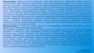 Происхождение. Образуется кальцит различными путями. Кальцитовые жилы, содержащие сульфиды различных
металлов имеют гидротермальное происхождение. Аналогичные образования имеются и в пустотах излившихся
магматических породах. У выходов минеральных источников на поверхности земли наблюдаются отложения кальцита в
виде туфов. Мощные толщи из кальцита образуются после отмирания морских растений и беспозвоночных животных с
известковым скелетом. В небольших скоплениях образуется кальцит и в процессе выветривания. Источником для него
служат разлагающиеся кальцийсодержащие минералы. Применение. Кальцит жизненно необходимый элемент
растительного и животного мира. Исландский шпат обладает свойством высокого двупреломления и пропускает почти
все длины волн. Благодаря этим свойствам его употребляют для изготовления различных оптических поляризационных
приборов, главным образом николей для микроскопов, поляриметров, астрологических измерительных инструментов,
квантовых генераторов, вычислительных устройств и др. Используется они в голографии, медицинской аппаратуре.
Жемчуг и красивые разновидности мраморного оникса являются прекрасными ювелирными украшениями
употребляется для изготовления предметов искусства. Из кальцита состоят известняки мрамор и мел, которые очень
широко используются в широких масштабах.
Местророждения. В Казахстане кальцит добывают в месторождениях Соколовское (Костанайская область),
Джезказганское, Шабынды (Карагандинская область).
Месторождения исландского шпата имеются в Красноярском крае, Средней Азии, Исландии. Литографский камень
добывается в Германии. В музее располагаются кальциты в витринах и композиционных выставках. Наиболее
интересны друзы кальцита Приморского края Дальнегорского месторождения и друза кристаллов из Киргизии
(Хайдаркан). Привлекательны сталактиты из Крыма, Киргизии, Казахстана, Красноярского края (пещера Бородинская).
Исландский шпат из Якутии, Забайкалья (Слюдянка и р.Вилюй), Иркутской области (Илимское). Имеется кальцит из
Египта (Луксор), Италии, Урала (Асбест, Шелея, Н.Тагил, Ильменские горы), Украины (Крым, Карадаг, Судак).
Привлекает внимание кальцит с кристаллами пирита из Михайловского месторождения (КМА). Имеется кальцит (туф
известковый) из Беларуси (Лошица), Урала (Миасс, Берёзово, Баженово), и Германии. В музее есть псевдоморфозы
кальцита по кораллу, по кости, по арагониту (Армения). Имеется кальцит в базальтовых миндалинах (Кавказ, ст.
Ахтала) и кальцит пегматитовых жил (Ильменские горы).
http://www.bsu.by
http://www.webmineral.ru
 