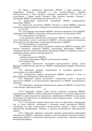 4.6. Права и обязанности Заведующего МБДОУ, а также основания для
прекращения трудовых отношений с ним регламентируются трудовым
законодательством, а также трудовым договором, заключаемым с ним Гор УО, по
согласованию с Мэром города Таганрога. Срок действия трудового договора с
Заведующим МБДОУ устанавливается не более чем на 5 лет.
4.7. Компетенция заместителей заведующего МБДОУ устанавливается
Заведующим МБДОУ.
4.8. Заместители заведующего МБДОУ действуют от имени МБДОУ в пределах
полномочий, предусмотренных в доверенностях, выдаваемых Заведующим МБДОУ.
4.9. Гор УО:
4.9.1. Рассматривает предложения МБДОУ о внесении изменений в Устав МБДОУ.
Утверждает Устав МБДОУ, изменения и дополнения к нему по согласованию с КУИ.
4.9.2. Рассматривает и утверждает:
- план финансово–хозяйственной деятельности МБДОУ, отчеты МБДОУ, в том
числе бухгалтерские, отчеты о деятельности МБДОУ и об использовании ее имущества,
об исполнении плана финансово–хозяйственной деятельности МБДОУ.
4.9.3. Рассматривает и согласовывает:
– распоряжение особо ценным движимым имуществом МБДОУ, списание особо
ценного движимого имущества МБДОУ, предложения Заведующего МБДОУ о
совершении крупных сделок, предложения Заведующего МБДОУ о совершении сделок, в
совершении которых имеется заинтересованность.
4.9.4. Проводит:
– проверки деятельности МБДОУ,
– аттестацию Заведующего МБДОУ в установленном порядке.
4.9.5. Осуществляет:
– финансовое обеспечение выполнения муниципального задания, анализ
финансово–хозяйственной деятельности МБДОУ, корректировку программ деятельности
МБДОУ.
4.9.6. Принимает решения, направленные на улучшение финансово –
экономического состояния МБДОУ.
4.9.7. Устанавливает порядок представления МБДОУ отчетности в части, не
урегулированной действующим законодательством.
4.9.8. Определяет порядок составления и утверждения отчета о результатах
деятельности МБДОУ и об использовании закрепленного за МБДОУ муниципального
имущества.
4.9.9. Формирует и утверждает муниципальное задание для МБДОУ в соответствии
с действующим законодательством.
10
4.9.10. Определяет перечень особо ценного движимого имущества МБДОУ,
принадлежащего МБДОУ на праве оперативного управления, в том числе закрепленного
за МБДОУ на праве оперативного управления и приобретенного МБДОУ за счет средств,
выделенных ему учредителем на приобретение такого имущества (далее – особо ценное
движимое имущество).
4.9.11. Устанавливает порядок определения платы для физических и юридических
лиц за услуги (работы), относящиеся к основным видам деятельности МБДОУ,
оказываемые им сверх установленного муниципального задания, а также в случаях,
определенных федеральными законами, в пределах установленного муниципального
задания.
4.9.12. Определяет предельно допустимое значение просроченной кредиторской
задолженности МБДОУ, превышение которого влечет расторжение трудового договора с
Заведующим МБДОУ по инициативе работодателя в соответствии с Трудовым кодексом
Российской Федерации.
 