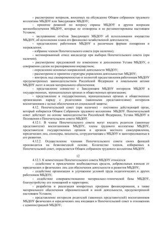 - рассмотрение вопросов, вносимых на обсуждение Общим собранием трудового
коллектива МБДОУ или Заведующим МБДОУ;
- принятие решений по вопросу охраны МБДОУ и другим вопросам
жизнеобеспечения МБДОУ, которые не оговорены и не регламентированы настоящим
Уставом;
- заслушивание отчётов Заведующего МБДОУ об использовании имущества
МБДОУ, об исполнении плана его финансово-хозяйственной деятельности;
- представление работников МБДОУ к различным формам поощрения и
награждения;
- избрание членов Попечительского совета (при наличии);
- мотивированный отвод кандидатур при выборах Попечительского совета (при
наличии);
- рассмотрение предложений по изменению и дополнению Устава МБДОУ, о
совершении сделок по распоряжению имуществом;
- определение основных направлений деятельности МБДОУ;
- рассмотрение и принятие структуры управления деятельностью МБДОУ;
- контроль над своевременностью и полнотой предоставления работникам МБДОУ
предусмотренных законодательством Российской Федерации и локальными актами
МБДОУ льгот и видов материального обеспечения;
- представление совместно с Заведующим МБДОУ интересов МБДОУ в
государственных, муниципальных органах и общественных организациях;
- представление в государственных, муниципальных органах и общественных
организациях наряду с родителями (законными представителями) интересов
воспитанников с целью обеспечения их социальной защиты;
4.12. Попечительский совет (при наличии) – постоянно действующий орган,
который избирается Общим Собранием трудового коллектива МБДОУ. Попечительский
совет действует на основе законодательства Российской Федерации, Устава МБДОУ и
Положения о Попечительском совете МБДОУ.
4.12.1. В члены Попечительского совета могут входить родители (законные
представители) воспитанников МБДОУ, члены трудового коллектива МБДОУ,
представители государственных органов и органов местного самоуправления,
юридических лиц, спонсоры, меценаты, сотрудничающие с МБДОУ и заинтересованные в
его развитии.
4.12.2. Осуществление членами Попечительского совета своих функций
производится на безвозмездной основе. Количество членов, избираемых в
Попечительский совет, определяется Общим собранием трудового коллектива МБДОУ.
12
4.12.3. К компетенции Попечительского совета МБДОУ относится:
- содействие в привлечении внебюджетных средств, добровольных взносов от
юридических и физических лиц для обеспечения деятельности и развития МБДОУ;
- содействие организации и улучшению условий труда педагогических и других
работников МБДОУ;
- содействие совершенствованию материально-технической базы МБДОУ,
благоустройству его помещений и территории;
- разработка и реализация конкретных программ финансирования, а также
материального обеспечения образовательной и иной деятельности, предусмотренной
настоящим Уставом;
- представление интересов родителей (законных представителей) воспитанников
МБДОУ физических и юридических лиц входящих в Попечительский совет в отношениях
с администрацией МБДОУ;
 