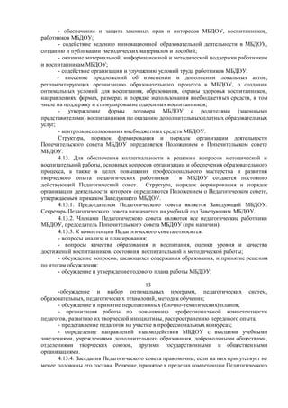 - обеспечение и защита законных прав и интересов МБДОУ, воспитанников,
работников МБДОУ;
- содействие ведению инновационной образовательной деятельности в МБДОУ,
созданию и публикации методических материалов и пособий;
- оказание материальной, информационной и методической поддержки работникам
и воспитанникам МБДОУ;
- содействие организации и улучшению условий труда работников МБДОУ;
- внесение предложений об изменении и дополнении локальных актов,
регламентирующих организацию образовательного процесса в МБДОУ, о создании
оптимальных условий для воспитания, образования, охраны здоровья воспитанников,
направлениях, формах, размерах и порядке использования внебюджетных средств, в том
числе на поддержку и стимулирование одаренных воспитанников;
- утверждение формы договора МБДОУ с родителями (законными
представителями) воспитанников по оказанию дополнительных платных образовательных
услуг;
- контроль использования внебюджетных средств МБДОУ.
Структура, порядок формирования и порядок организации деятельности
Попечительского совета МБДОУ определяется Положением о Попечительском совете
МБДОУ.
4.13. Для обеспечения коллегиальности в решении вопросов методической и
воспитательной работы, основных вопросов организации и обеспечения образовательного
процесса, а также в целях повышения профессионального мастерства и развития
творческого опыта педагогических работников в МБДОУ создается постоянно
действующий Педагогический совет. Структура, порядок формирования и порядок
организации деятельности которого определяются Положением о Педагогическом совете,
утверждаемым приказом Заведующего МБДОУ.
4.13.1. Председателем Педагогического совета является Заведующий МБДОУ.
Секретарь Педагогического совета назначается на учебный год Заведующим МБДОУ.
4.13.2. Членами Педагогического совета являются все педагогические работники
МБДОУ, председатель Попечительского совета МБДОУ (при наличии).
4.13.3. К компетенции Педагогического совета относится:
- вопросы анализа и планирования;
- вопросы качества образования и воспитания, оценки уровня и качества
достижений воспитанников, состояния воспитательной и методической работы;
- обсуждение вопросов, касающихся содержания образования, и принятие решения
по итогам обсуждения;
- обсуждение и утверждение годового плана работы МБДОУ;
13
-обсуждение и выбор оптимальных программ, педагогических систем,
образовательных, педагогических технологий, методик обучения;
- обсуждение и принятие перспективных (блочно-тематических) планов;
- организация работы по повышению профессиональной компетентности
педагогов, развитию их творческой инициативы, распространению передового опыта;
- представление педагогов на участие в профессиональных конкурсах;
- определение направлений взаимодействия МБДОУ с высшими учебными
заведениями, учреждениями дополнительного образования, добровольными обществами,
отделениями творческих союзов, другими государственными и общественными
организациями.
4.13.4. Заседания Педагогического совета правомочны, если на них присутствует не
менее половины его состава. Решение, принятое в пределах компетенции Педагогического
 
