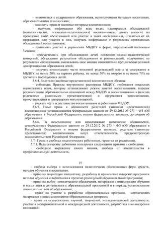 – знакомиться с содержанием образования, используемыми методами воспитания,
образовательными технологиями;
– защищать права и законные интересы воспитанников;
– получать информацию обо всех видах планируемых обследований
(психологических, психолого–педагогических) воспитанников, давать согласие на
проведение таких обследований или участие в таких обследованиях, отказаться от их
проведения или участия в них, получать информацию о результатах проведенных
обследований воспитанников;
– принимать участие в управлении МБДОУ в форме, определяемой настоящим
Уставом;
– присутствовать при обследовании детей психолого–медико–педагогической
комиссией, обсуждении результатов обследования и рекомендаций, полученных по
результатам обследования, высказывать свое мнение относительно предлагаемых условий
для организации образования детей;
- получать компенсацию части вносимой родительской платы за содержание в
МБДОУ не менее 20% на первого ребенка, не менее 50% на второго и не менее 70% на
третьего и последующих детей.
5.6.4. Родители (законные представители) воспитанников обязаны:
– соблюдать Правила внутреннего распорядка МБДОУ, требования локальных
нормативных актов, которые устанавливают режим занятий воспитанников, порядок
регламентации образовательных отношений между МБДОУ и воспитанниками и (или) их
родителями (законными представителями) и оформления возникновения,
приостановления и прекращения этих отношений;
– уважать честь и достоинство воспитанников и работников МБДОУ.
5.6.5. Иные права и обязанности родителей (законных представителей)
воспитанников устанавливаются Федеральным законом от 29.12.2012 № 273 – ФЗ «Об
образовании в Российской Федерации», иными федеральными законами, договором об
образовании.
5.6.6. За неисполнение или ненадлежащее исполнение обязанностей,
установленных Федеральным законом от 29.12.2012 № 273 – ФЗ «Об образовании в
Российской Федерации» и иными федеральными законами, родители (законные
представители) воспитанников несут ответственность, предусмотренную
законодательством Российской Федерации.
5.7. Права и свободы педагогических работников, гарантии их реализации.
5.7.1. Педагогические работники пользуются следующими правами и свободами:
– свободное выражение своего мнения, свобода от вмешательства в
профессиональную деятельность;
15
– свобода выбора и использования педагогически обоснованных форм, средств,
методов обучения и воспитания;
– право на творческую инициативу, разработку и применение авторских программ и
методов обучения и воспитания в пределах реализуемой образовательной программы;
– право на выбор методического обеспечения, материалов и иных средств обучения
и воспитания в соответствии с образовательной программой и в порядке, установленном
законодательством об образовании;
– право на участие в разработке образовательных программ, методических
материалов и иных компонентов образовательных программ;
– право на осуществление научной, творческой, исследовательской деятельности,
участие в экспериментальной и международной деятельности, разработках и во внедрении
инноваций;
 
