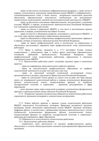 – право на бесплатное пользование информационными ресурсами, а также доступ в
порядке, установленном локальными нормативными актами МБДОУ, к информационно–
телекоммуникационным сетям и базам данных, материально–техническим средствам
обеспечения образовательной деятельности, необходимым для качественного
осуществления педагогической, научной или исследовательской деятельности в МБДОУ;
– право на бесплатное пользование образовательными, методическими и научными
услугами МБДОУ в порядке, установленном законодательством Российской Федерации
или локальными нормативными актами;
– право на участие в управлении МБДОУ, в том числе в коллегиальных органах
управления, в порядке, установленном настоящим Уставом;
– право на участие в обсуждении вопросов, относящихся к деятельности МБДОУ, в
том числе через органы управления и общественные организации;
– право на объединение в общественные профессиональные организации в формах и
в порядке, которые установлены законодательством Российской Федерации;
– право на защиту профессиональной чести и достоинства, на справедливое и
объективное расследование нарушения норм профессиональной этики педагогических
работников.
5.7.2. Права и свободы, указанные в п. 5.7.1 настоящего Устава, должны
осуществляться с соблюдением прав и свобод других участников образовательных
отношений, требований законодательства Российской Федерации, норм
профессиональной этики педагогических работников, закрепленных в локальных
нормативных актах МБДОУ.
5.7.3. Педагогические работники имеют следующие трудовые права и социальные
гарантии:
– право на сокращенную продолжительность рабочего времени;
– право на дополнительное профессиональное образование по профилю
педагогической деятельности не реже чем один раз в три года;
– право на ежегодный основной удлиненный оплачиваемый отпуск,
продолжительность которого определяется Правительством Российской Федерации;
– право на длительный отпуск сроком до одного года не реже чем через каждые
десять лет непрерывной педагогической работы в порядке, установленном федеральным
органом исполнительной власти, осуществляющим функции по выработке
государственной политики и нормативно – правовому регулированию в сфере
образования;
– иные трудовые права, меры социальной поддержки, установленные федеральными
законами и законодательными актами субъектов Российской Федерации.
5.7.4. Конкретные трудовые (должностные) обязанности педагогических работников
определяются трудовыми договорами и должностными инструкциями.
16
5.7.5. Режим рабочего времени и времени отдыха педагогических работников
МБДОУ определяется Коллективным договором, Правилами внутреннего трудового
распорядка, иными локальными нормативными актами МБДОУ, трудовым договором,
графиками работы, в соответствии с требованиями трудового законодательства и с учетом
особенностей, установленных федеральным органом исполнительной власти,
осуществляющим функции по выработке государственной политики и нормативно–
правовому регулированию в сфере образования.
5.8. Обязанности и ответственность педагогических работников.
5.8.1. Педагогические работники обязаны:
– осуществлять свою деятельность на высоком профессиональном уровне,
обеспечивать в полном объеме реализацию основной (адаптированной) образовательной
программы;
 