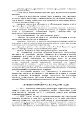 – соблюдать правовые, нравственные и этические нормы, следовать требованиям
профессиональной этики;
– уважать честь и достоинство воспитанников и других участников образовательных
отношений;
– развивать у воспитанников познавательную активность, самостоятельность,
инициативу, творческие способности, формировать гражданскую позицию, способность к
труду и жизни в условиях современного мира, формировать у воспитанников культуру
здорового и безопасного образа жизни;
– применять педагогически обоснованные и обеспечивающие высокое качество
образования формы, методы обучения и воспитания;
– учитывать особенности психофизического развития воспитанников и состояние их
здоровья, соблюдать специальные условия, необходимые для получения образования
лицами с ограниченными возможностями здоровья, взаимодействовать при
необходимости с медицинскими организациями;
– систематически повышать свой профессиональный уровень;
– проходить аттестацию на соответствие занимаемой должности в порядке,
установленном законодательством об образовании;
– проходить в соответствии с трудовым законодательством предварительные при
поступлении на работу и периодические медицинские осмотры, а также внеочередные
медицинские осмотры по направлению работодателя;
– проходить в установленном законодательством Российской Федерации порядке
обучение и проверку знаний и навыков в области охраны труда;
– соблюдать Устав МБДОУ, правила внутреннего трудового распорядка.
5.8.2. Педагогическим работникам запрещается использовать образовательную
деятельность для политической агитации, принуждения воспитанников к принятию
политических, религиозных или иных убеждений либо отказу от них, для разжигания
социальной, расовой, национальной или религиозной розни, для агитации,
пропагандирующей исключительность, превосходство либо неполноценность граждан по
признаку социальной, расовой, национальной, религиозной или языковой
принадлежности, их отношения к религии, в том числе посредством сообщения
воспитанникам недостоверных сведений об исторических, о национальных, религиозных
и культурных традициях народов, а также для побуждения воспитанников к действиям,
противоречащим Конституции Российской Федерации.
5.8.3. Педагогические работники несут ответственность за неисполнение или
ненадлежащее исполнение возложенных на них обязанностей в порядке и в случаях,
которые установлены федеральными законами. Неисполнение или ненадлежащее
исполнение педагогическими работниками обязанностей, предусмотренных п. 5.8.1
настоящего Устава, учитывается при прохождении ими аттестации.
17
6. ИМУЩЕСТВО И МАТЕРИАЛЬНЫЕ СРЕДСТВА МБДОУ
6.1. МБДОУ в отношении закрепленного за ней на праве оперативного управления
имущества осуществляет в пределах, установленных законом, в соответствии с целями
своей деятельности, заданиями Гор УО, и назначением имущества права владения,
пользования и распоряжения им.
6.2. МБДОУ отвечает по своим обязательствам находящимися в его распоряжении
денежными средствами, а также всем находящимся у нее на праве оперативного
управления имуществом, в том числе приобретенным за счет доходов, полученных от
приносящей доход деятельности, за исключением особо ценного движимого имущества,
закрепленного за МБДОУ КУИ или приобретенного МБДОУ за счет средств, выделенных
собственником ее имущества, а также недвижимого имущества независимо от того, по
 