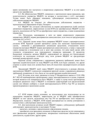 каким основаниям оно поступило в оперативное управление МБДОУ и за счет каких
средств оно приобретено.
6.3. По обязательствам МБДОУ, связанным с причинением вреда гражданам, при
недостаточности имущества МБДОУ, на которое в соответствии с п.6.2. настоящего
Устава может быть обращено взыскание, субсидиарную ответственность несет
собственник имущества МБДОУ.
6.4. МБДОУ не отвечает по обязательствам собственника имущества –
муниципального образования «Город Таганрог».
6.5. МБДОУ без согласия собственника не вправе распоряжаться особо ценным
движимым имуществом, закрепленным за ним КУИ или приобретенным МБДОУ за счет
средств, выделенных ей Гор УО на приобретение такого имущества, а также недвижимым
имуществом.
6.6. Остальным, находящимся у него на праве оперативного управления
имуществом ,МБДОУ вправе распоряжаться самостоятельно, если иное не предусмотрено
пунктами 6.6.1 и 6.6.2:
6.6.1. Крупная сделка может быть совершена МБДОУ только с предварительного
согласия КУИ. Крупной сделкой признаётся сделка или несколько взаимосвязанных
сделок, связанная с распоряжением денежными средствами, отчуждением иного
имущества (которым МБДОУ вправе распоряжаться самостоятельно), а также с передачей
такого имущества в пользование или в залог при условии, что цена такой сделки либо
стоимость отчуждаемого или передаваемого имущества превышает 10 процентов
балансовой стоимости активов МБДОУ, определяемой по данным его бухгалтерской
отчётности на последнюю отчётную дату, если уставом МБДОУ не предусмотрен
меньший размер крупной сделки.
Крупная сделка, совершенная с нарушением указанных требований, может быть
признана недействительной по иску МБДОУ или КУИ, если будет доказано, что другая
сторона в сделке знала или должна была знать об отсутствии предварительного согласия
КУИ.
Заведующий МБДОУ несёт перед МБДОУ ответственность в размере убытков,
причинённых МБДОУ в результате совершения крупной сделки с нарушением указанных
требований, независимо от того, была ли эта сделка признана недействительной.
6.6.2. В случае, если лицо, указанное в статье 27 Федерального закона от 12.01.1996
№ 7–ФЗ «О некоммерческих организациях», имеет заинтересованность в сделке, стороной
которой является или намеревается быть МБДОУ, а также в случае иного противоречия
интересов указанного лица и МБДОУ в отношении существующей или предполагаемой
сделки оно обязано сообщить о своей заинтересованности КУИ и Гор УО до момента
принятия решения о заключении сделки.
18
6.7. КУИ вправе изъять излишнее, не используемое или используемое не по
назначению имущество МБДОУ, закрепленное им за МБДОУ либо приобретенное
МБДОУ за счет средств, выделенных ему Гор УО на приобретение этого имущества.
Имуществом, изъятым у МБДОУ, КУИ вправе распорядиться по своему усмотрению в
соответствии с действующим законодательством.
6.8. Для выполнения уставных целей МБДОУ вправе с соблюдением требований
действующего законодательства и настоящего Устава:
– заключать договоры с юридическими и физическими лицами,
– приобретать или арендовать основные и оборотные средства за счет имеющихся у
него финансовых ресурсов, осуществлять материально–техническое обеспечение своей
деятельности, осуществлять другие права.
 