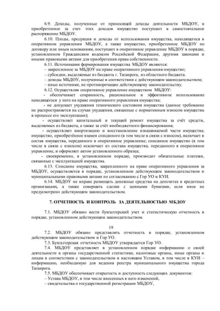6.9. Доходы, полученные от приносящей доходы деятельности МБДОУ, и
приобретенное за счет этих доходов имущество поступают в самостоятельное
распоряжение МБДОУ.
6.10. Плоды, продукция и доходы от использования имущества, находящегося в
оперативном управлении МБДОУ, а также имущество, приобретенное МБДОУ по
договору или иным основаниям, поступают в оперативное управление МБДОУ в порядке,
установленном Гражданским кодексом Российской Федерации, другими законами и
иными правовыми актами для приобретения права собственности.
6.11. Источниками формирования имущества МБДОУ являются:
– закрепленное за МБДОУ на праве оперативного управления имущество;
– субсидии, выделяемые из бюджета г. Таганрога, из областного бюджета.
– доходы МБДОУ, полученные в соответствии с действующим законодательством;
– иные источники, не противоречащие действующему законодательству.
6.12. Осуществляя оперативное управление имуществом МБДОУ:
- обеспечивает сохранность, рациональное и эффективное использование
находящегося у него на праве оперативного управления имущества;
- не допускает ухудшения технического состояния имущества (данное требование
не распространяется на случаи ухудшения, связанные с нормативным износом имущества
в процессе его эксплуатации);
- осуществляет капитальный и текущий ремонт имущества за счёт средств,
выделяемых из бюджета, а также за счёт внебюджетного финансирования;
- осуществляет амортизацию и восстановление изнашиваемой части имущества;
имущество, приобретённое взамен списанного (в том числе в связи с износом), включает в
состав имущества, переданного в оперативное управление; списанное имущество (в том
числе в связи с износом) исключает из состава имущества, переданного в оперативное
управление, и оформляет актом установленного образца;
- своевременно, в установленном порядке, производит обязательные платежи,
связанные с эксплуатацией имущества.
6.13. Списание имущества, закрепленного на праве оперативного управления за
МБДОУ, осуществляется в порядке, установленном действующим законодательством и
муниципальными правовыми актами по согласованию с Гор УО и КУИ.
6.14. МБДОУ не вправе размещать денежные средства на депозитах в кредитных
организациях, а также совершать сделки с ценными бумагами, если иное не
предусмотрено действующим законодательством.
7. ОТЧЕТНОСТЬ И КОНТРОЛЬ ЗА ДЕЯТЕЛЬНОСТЬЮ МБДОУ
7.1. МБДОУ обязано вести бухгалтерский учет и статистическую отчетность в
порядке, установленном действующим законодательством.
19
7.2. МБДОУ обязано представлять отчетность в порядке, установленном
действующим законодательством и Гор УО.
7.3. Бухгалтерская отчетность МБДОУ утверждается Гор УО.
7.4. МБДОУ представляет в установленном порядке информацию о своей
деятельности в органы государственной статистики, налоговые органы, иные органы и
лицам в соответствии с законодательством и настоящим Уставом, в том числе в КУИ –
информацию, необходимую для ведения реестра муниципального имущества города
Таганрога.
7.5. МБДОУ обеспечивает открытость и доступность следующих документов:
– Устава МБДОУ, в том числе внесенных в него изменений,
– свидетельства о государственной регистрации МБДОУ,
 