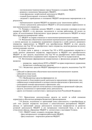 – постановления Администрации города Таганрога о создании МБДОУ,
– решения о назначении Заведующего МБДОУ,
– плана финансово–хозяйственной деятельности МБДОУ,
– годовой бухгалтерской отчетности МБДОУ,
– сведений о проведенных в отношении МБДОУ контрольных мероприятиях и их
результатах,
– муниципального задания МБДОУ на оказание услуг (выполнение работ),
– отчета о результатах деятельности МБДОУ и об использовании закрепленного за
ним муниципального имущества.
7.6. Размеры и структура доходов МБДОУ, а также сведения о размерах и составе
имущества МБДОУ, о его расходах, численности и составе работников, об оплате их
труда, об использовании безвозмездного труда граждан и деятельности МБДОУ не могут
быть предметом коммерческой тайны.
7.7. МБДОУ не вправе отказаться от выполнения муниципального задания.
7.8. Финансовое обеспечение выполнения муниципального задания осуществляется
с учетом расходов на содержание недвижимого имущества и особо ценного движимого
имущества, закрепленных за МБДОУ или приобретенных МБДОУ за счет средств,
выделенных ему Гор УО на приобретение такого имущества, включая расходы на уплату
соответствующих налогов.
В случае сдачи в аренду с согласия Гор УО и КУИ недвижимого имущества и
особо ценного движимого имущества, закрепленного за МБДОУ или приобретенного
МБДОУ за счет средств, выделенных ему Гор УО на приобретение такого имущества,
финансовое обеспечение содержания такого имущества Гор УО не осуществляется.
7.9. Источниками формирования имущественных и финансовых ресурсов МБДОУ
являются:
- имущество, закреплённое КУИ за МБДОУ на праве оперативного управления;
- бюджетные и внебюджетные средства.
7.9.1. Бюджетные средства МБДОУ формируются из средств, выделенных Гор УО
в виде:
- субсидий на финансовое обеспечение выполнения муниципального задания;
- субсидий на иные цели;
- бюджетных инвестиций.
7.9.2. Внебюджетные средства формируются из:
- поступлений от благотворительной деятельности юридических и физических лиц;
- добровольных пожертвований и целевых взносов юридических и физических лиц;
- спонсорской помощи юридических и физических лиц;
- благотворительных грантов отечественных и иностранных организаций и фондов;
- средств, полученных от приносящей доход деятельности;
- других источников в соответствии с законодательством Российской Федерации.
20
7.9.3. Привлечение дополнительных средств не влечёт за собой снижения
нормативов и абсолютных размеров бюджетного финансирования.
7.10 Доходы, полученные от приносящей доход деятельности, и приобретённое за
счёт этих доходов имущество поступают в самостоятельное распоряжение МБДОУ.
Доходы от приносящей доходы деятельности полностью направляются на развитие
уставной деятельности МБДОУ и его материально технической базы, а так же на
отчисления в фонды, образуемые МБДОУ в соответствии с настоящим Уставом.
7.10.1. МБДОУ может создавать следующие фонды:
- фонд материального поощрения работников МБДОУ;
- фонд социально - творческого развития МБДОУ.
 