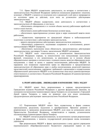 7.11. Право МБДОУ осуществлять деятельность, на которую в соответствии с
законодательством Российской Федерации требуется специальное разрешение–лицензия,
возникает у МБДОУ с момента ее получения или в указанный в ней срок и прекращается
по истечении срока ее действия, если иное не установлено действующим
законодательством.
7.12. МБДОУ обязано осуществлять свою деятельность в соответствии с
законодательством об образовании, в том числе:
- обеспечивать своевременно и в полном объеме выплату работникам заработной
платы и иных выплат,
- обеспечивать своим работникам безопасные условия труда,
- обеспечивать гарантированные условия труда и меры социальной защиты своих
работников,
- осуществлять мероприятия по гражданской обороне и мобилизационной
подготовке в соответствии с действующим законодательством,
- хранить предусмотренные действующим законодательством документы,
- обеспечивать сохранность, надлежащее содержание и использование, ремонт
принадлежащего МБДОУ имущества,
- обеспечивать выполнение иных обязательств, предусмотренных действующим
законодательством, настоящим Уставом, заключенными МБДОУ договорами.
7.13. МБДОУ несёт ответственность, в установленном законодательством
Российской Федерации порядке, за невыполнение или ненадлежащее выполнение
функций, отнесенных к его компетенции, за реализацию не в полном объеме
образовательных программ в соответствии с годовым планом, качество образования своих
выпускников, а также за жизнь и здоровье воспитанников, работников МБДОУ. За
нарушение или незаконное ограничение права на образование и предусмотренных
законодательством об образовании прав и свобод воспитанников, родителей (законных
представителей) воспитанников, нарушение требований к организации и осуществлению
образовательной деятельности МБДОУ и его должностные лица несут административную
ответственность в соответствии с Кодексом Российской Федерации об административных
правонарушениях.
8. РЕОРГАНИЗАЦИЯ, ЛИКВИДАЦИЯ И ИЗМЕНЕНИЕ ТИПА МБДОУ
8.1. МБДОУ может быть реорганизовано в порядке, предусмотренном
Гражданским кодексом Российской Федерации и другими федеральными законами, на
основании постановления Администрации города Таганрога по согласованию с Городской
Думой города Таганрога, а также по решению суда или иным основаниям,
предусмотренным действующим законодательством Российской Федерации.
21
8.2. Реорганизация МБДОУ может быть осуществлена в форме слияния,
присоединения, разделения, выделения и преобразования. Принятие решения о
реорганизации и проведение реорганизации МБДОУ, если иное не установлено актом
Правительства Российской Федерации, осуществляется в порядке, установленном
постановлением Администрации города Таганрога.
8.3. МБДОУ считается реорганизованным, за исключением случаев реорганизации
в форме присоединения, с момента государственной регистрации вновь возникшего
учреждения.
При реорганизации МБДОУ в форме присоединения к нему другого учреждения
(муниципального общеобразовательного бюджетного учреждения) первое из них
 