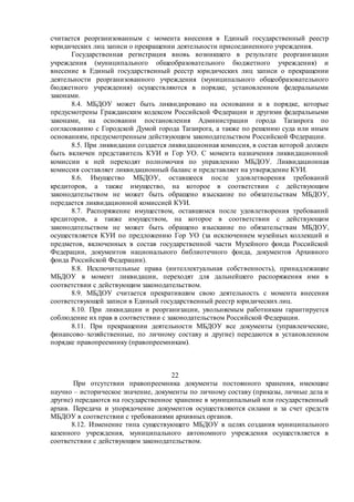 считается реорганизованным с момента внесения в Единый государственный реестр
юридических лиц записи о прекращении деятельности присоединенного учреждения.
Государственная регистрация вновь возникшего в результате реорганизации
учреждения (муниципального общеобразовательного бюджетного учреждения) и
внесение в Единый государственный реестр юридических лиц записи о прекращении
деятельности реорганизованного учреждения (муниципального общеобразовательного
бюджетного учреждения) осуществляются в порядке, установленном федеральными
законами.
8.4. МБДОУ может быть ликвидировано на основании и в порядке, которые
предусмотрены Гражданским кодексом Российской Федерации и другими федеральными
законами, на основании постановления Администрации города Таганрога по
согласованию с Городской Думой города Таганрога, а также по решению суда или иным
основаниям, предусмотренным действующим законодательством Российской Федерации.
8.5. При ликвидации создается ликвидационная комиссия, в состав которой должен
быть включен представитель КУИ и Гор УО. С момента назначения ликвидационной
комиссии к ней переходят полномочия по управлению МБДОУ. Ликвидационная
комиссия составляет ликвидационный баланс и представляет на утверждение КУИ.
8.6. Имущество МБДОУ, оставшееся после удовлетворения требований
кредиторов, а также имущество, на которое в соответствии с действующим
законодательством не может быть обращено взыскание по обязательствам МБДОУ,
передается ликвидационной комиссией КУИ.
8.7. Распоряжение имуществом, оставшимся после удовлетворения требований
кредиторов, а также имуществом, на которое в соответствии с действующим
законодательством не может быть обращено взыскание по обязательствам МБДОУ,
осуществляется КУИ по предложению Гор УО (за исключением музейных коллекций и
предметов, включенных в состав государственной части Музейного фонда Российской
Федерации, документов национального библиотечного фонда, документов Архивного
фонда Российской Федерации).
8.8. Исключительные права (интеллектуальная собственность), принадлежащие
МБДОУ в момент ликвидации, переходят для дальнейшего распоряжения ими в
соответствии с действующим законодательством.
8.9. МБДОУ считается прекратившим свою деятельность с момента внесения
соответствующей записи в Единый государственный реестр юридических лиц.
8.10. При ликвидации и реорганизации, увольняемым работникам гарантируется
соблюдение их прав в соответствии с законодательством Российской Федерации.
8.11. При прекращении деятельности МБДОУ все документы (управленческие,
финансово–хозяйственные, по личному составу и другие) передаются в установленном
порядке правопреемнику (правопреемникам).
22
При отсутствии правопреемника документы постоянного хранения, имеющие
научно – историческое значение, документы по личному составу (приказы, личные дела и
другие) передаются на государственное хранение в муниципальный или государственный
архив. Передача и упорядочение документов осуществляются силами и за счет средств
МБДОУ в соответствии с требованиями архивных органов.
8.12. Изменение типа существующего МБДОУ в целях создания муниципального
казенного учреждения, муниципального автономного учреждения осуществляется в
соответствии с действующим законодательством.
 