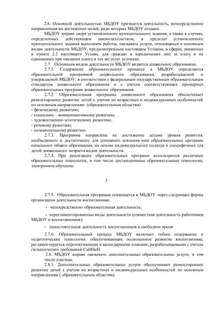 2.6. Основной деятельностью МБДОУ признается деятельность, непосредственно
направленная на достижение целей, ради которых МБДОУ создано.
МБДОУ вправе сверх установленного муниципального задания, а также в случаях,
определенных действующим законодательством, в пределах установленного
муниципального задания выполнять работы, оказывать услуги, относящиеся к основным
видам деятельности МБДОУ, предусмотренным настоящим Уставом, в сферах, указанных
в пункте 2.2 настоящего Устава, для граждан и юридических лиц за плату и на
одинаковых при оказании одних и тех же услуг условиях.
2.7. Основным видом деятельности МБДОУ является дошкольное образование.
2.7.1. Содержание образовательного процесса в МБДОУ определяется
образовательной программой дошкольного образования, разрабатываемой и
утверждаемой МБДОУ, в соответствии с федеральным государственным образовательным
стандартом дошкольного образования и с учетом соответствующих примерных
образовательных программ дошкольного образования.
2.7.2. Образовательная программа дошкольного образования обеспечивает
разностороннее развитие детей с учетом их возрастных и индивидуальных особенностей
по основным направлениям (образовательным областям) :
- физическому развитию;
- социально – коммуникативному развитию;
- художественно-эстетическому развитию;
- речевому развитию;
- познавательному развитию.
2.7.3. Программа направлена на достижение детьми уровня развития,
необходимого и достаточного для успешного освоения ими образовательных программ
начального общего образования, на основе индивидуального подхода и специфичных для
детей дошкольного возраста видов деятельности.
2.7.4. При реализации образовательных программ используются различные
образовательные технологии, в том числе дистанционные образовательные технологии,
электронное обучение.
3
2.7.5. Образовательная программа осваивается в МБДОУ через следующие формы
организации деятельности воспитанника:
- непосредственно образовательная деятельность;
- нерегламентированные виды деятельности (совместная деятельность работников
МБДОУ и воспитанников);
- самостоятельная деятельность воспитанников в свободное время
2.7.6. Образовательный процесс МБДОУ включает гибкое содержание и
педагогические технологии, обеспечивающие полноценное развитие воспитанника,
регламентируется перспективными и календарными планами, разрабатываемыми с учетом
гигиенических требований СаНПиН.
2.8. МБДОУ вправе оказывать дополнительные образовательные услуги, в том
числе платные.
2.8.1. Дополнительные образовательные услуги обеспечивают разностороннее
развитие детей с учетом их возрастных и индивидуальных особенностей по основным
направлениям ( образовательным областям).
 