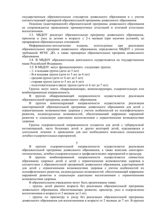 государственным образовательным стандартом дошкольного образования и с учетом
соответствующей примерной образовательной программы дошкольного образования.
Освоение (адаптированной) образовательной программы дошкольного образования
не сопровождается проведением промежуточных аттестаций и итоговой аттестации
воспитанников.
3.3. МБДОУ реализует образовательную программу дошкольного образования,
присмотр и уход за детьми в возрасте с 2-х месяцев (при наличии условий), до
прекращения образовательных отношений.
Информационно-методические издания, используемые при реализации
образовательных программ дошкольного образования, определяются МБДОУ с учетом
требований ФГОС ДО, а также примерных образовательных программ дошкольного
образования.
3.4. В МБДОУ образовательная деятельность осуществляется на государственном
языке Российской Федерации.
3.5. В МБДОУ могут функционировать следующие группы:
- 1- я младшая группа (дети до 3 лет)
- II-я младшая группа (дети от 3 лет до 4 лет)
- средняя группа (дети от 4 лет до 5 лет)
- старшая группа (дети от 5 лет до 6 лет)
- подготовительная к школе группа (дети от 6 лет до 7 лет).
Группы могут иметь общеразвивающую, компенсирующую, оздоровительную или
комбинированную направленность.
В группах общеразвивающей направленности осуществляется реализация
образовательной программы дошкольного образования.
В группах компенсирующей направленности осуществляется реализация
адаптированной образовательной программы дошкольного образования для детей с
ограниченными возможностями здоровья с учетом особенностей их психофизического
развития, индивидуальных возможностей, обеспечивающей коррекцию нарушений
развития и социальную адаптацию воспитанников с ограниченными возможностями
здоровья.
Группы оздоровительной направленности создаются для детей с туберкулезной
интоксикацией, часто болеющих детей и других категорий детей, нуждающихся в
длительном лечении и проведении для них необходимого комплекса специальных
лечебно-оздоровительных мероприятий.
5
В группах оздоровительной направленности осуществляется реализация
образовательной программы дошкольного образования, а также комплекс санитарно-
гигиенических, лечебно-оздоровительных и профилактических мероприятий и процедур.
В группах комбинированной направленности осуществляется совместное
образование здоровых детей и детей с ограниченными возможностями здоровья в
соответствии с образовательной программой дошкольного образования, адаптированной
для детей с ограниченными возможностями здоровья с учетом особенностей их
психофизического развития, индивидуальных возможностей, обеспечивающей коррекцию
нарушений развития и социальную адаптацию воспитанников с ограниченными
возможностями здоровья.
В образовательном учреждении могут быть организованы также:
- группы детей раннего возраста без реализации образовательной программы
дошкольного образования, обеспечивающие развитие, присмотр, уход и оздоровление
воспитанников в возрасте от 2 месяцев до 3 лет;
- группы по присмотру и уходу без реализации образовательной программы
дошкольного образования для воспитанников в возрасте от 2 месяцев до 7 лет. В группах
 