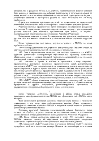 свидетельства о рождении ребенка или документ, подтверждающий родство заявителя
(или законность представления прав ребенка), свидетельство о регистрации ребенка по
месту жительства или по месту пребывания на закрепленной территории или документ,
содержащий сведения о регистрации ребенка по месту жительства или по месту
пребывания;
б) родители (законные представители) детей, не проживающих на закрепленной
территории, дополнительно предъявляют оригинал свидетельства о рождении ребенка.
Родители (законные представители) детей, являющихся иностранными гражданами
или лицами без гражданства, дополнительно предъявляют документ, подтверждающий
родство заявителя (или законность представления прав ребенка), и документ,
подтверждающий право заявителя на пребывание в Российской Федерации.
Иностранные граждане и лица без гражданства все документы представляют на
русском языке или вместе с заверенным в установленном порядке переводом на русский
язык.
Копии предъявляемых при приеме документов хранятся в МБДОУ на время
пребывания ребенка.
Требование представления иных документов для приема детей в МБДОУ в части, не
урегулированной законодательством об образовании, не допускается.
3.12. Дети с ограниченными возможностями здоровья принимаются в МБДОУ
(группы), реализующие адаптированную образовательную программу дошкольного
образования только с согласия родителей (законных представителей) и на основании
рекомендаций психолого-медико-педагогической комиссии.
3.13. Заявление о приеме в МБДОУ и прилагаемые к нему документы,
представленные родителями (законными представителями) детей, регистрируются
заведующим МБДОУ или уполномоченным им должностным лицом, ответственным за
прием документов, в журнале приема заявлений о приеме в МБДОУ. После регистрации
заявления родителям (законным представителям) детей выдается расписка в получении
документов, содержащая информацию о регистрационном номере заявления о приеме
ребенка в МБДОУ, перечне представленных документов. Расписка заверяется подписью
должностного лица МБДОУ, ответственного за прием документов, и печатью МБДОУ.
3.14. МБДОУ обязано ознакомить родителей (законных представителей) со своим
уставом, лицензией на осуществление образовательной деятельности, с образовательными
программами и другими документами, регламентирующими организацию и
осуществление образовательной деятельности, права воспитанников.
7
Копии указанных документов, информация о сроках приема документов
размещаются на информационном стенде МБДОУ и на официальном сайте МБДОУ в сети
Интернет.
Факт ознакомления родителей (законных представителей) ребенка с указанными
документами, в том числе через информационные системы общего пользования,
фиксируется в заявлении о приеме в МБДОУ и заверяется личной подписью родителей
(законных представителей) ребенка.
Подписью родителей (законных представителей) ребенка фиксируется также
согласие на обработку и распространение их персональных данных и персональных
данных ребенка в порядке, установленном законодательством Российской Федерации.
3.15. После приема документов, указанных в пункте 3.11 настоящего Устава,
МБДОУ заключает договор об образовании по образовательным программам
дошкольного образования с родителями (законными представителями) ребенка.
3.16. Заведующий МБДОУ издает приказ о зачислении ребенка в МБДОУ в течение
трех рабочих дней после заключения договора. Приказ в трехдневный срок после издания
 