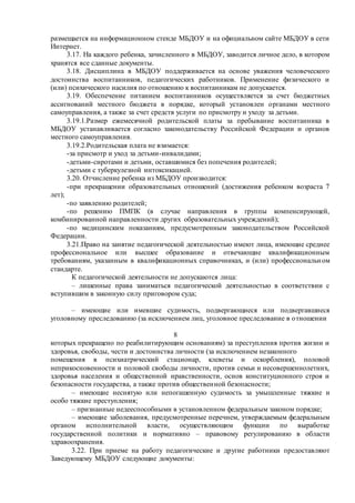 размещается на информационном стенде МБДОУ и на официальном сайте МБДОУ в сети
Интернет.
3.17. На каждого ребенка, зачисленного в МБДОУ, заводится личное дело, в котором
хранятся все сданные документы.
3.18. Дисциплина в МБДОУ поддерживается на основе уважения человеческого
достоинства воспитанников, педагогических работников. Применение физического и
(или) психического насилия по отношению к воспитанникам не допускается.
3.19. Обеспечение питанием воспитанников осуществляется за счет бюджетных
ассигнований местного бюджета в порядке, который установлен органами местного
самоуправления, а также за счет средств услуги по присмотру и уходу за детьми.
3.19.1.Размер ежемесячной родительской платы за пребывание воспитанника в
МБДОУ устанавливается согласно законодательству Российской Федерации и органов
местного самоуправления.
3.19.2.Родительская плата не взимается:
-за присмотр и уход за детьми-инвалидами;
-детьми-сиротами и детьми, оставшимися без попечения родителей;
-детьми с туберкулезной интоксикацией.
3.20. Отчисление ребенка из МБДОУ производится:
-при прекращении образовательных отношений (достижения ребенком возраста 7
лет);
-по заявлению родителей;
-по решению ПМПК (в случае направления в группы компенсирующей,
комбинированной направленности других образовательных учреждений);
-по медицинским показаниям, предусмотренным законодательством Российской
Федерации.
3.21.Право на занятие педагогической деятельностью имеют лица, имеющие среднее
профессиональное или высшее образование и отвечающие квалификационным
требованиям, указанным в квалификационных справочниках, и (или) профессиональном
стандарте.
К педагогической деятельности не допускаются лица:
– лишенные права заниматься педагогической деятельностью в соответствии с
вступившим в законную силу приговором суда;
– имеющие или имевшие судимость, подвергающиеся или подвергавшиеся
уголовному преследованию (за исключением лиц, уголовное преследование в отношении
8
которых прекращено по реабилитирующим основаниям) за преступления против жизни и
здоровья, свободы, чести и достоинства личности (за исключением незаконного
помещения в психиатрический стационар, клеветы и оскорбления), половой
неприкосновенности и половой свободы личности, против семьи и несовершеннолетних,
здоровья населения и общественной нравственности, основ конституционного строя и
безопасности государства, а также против общественной безопасности;
– имеющие неснятую или непогашенную судимость за умышленные тяжкие и
особо тяжкие преступления;
– признанные недееспособными в установленном федеральным законом порядке;
– имеющие заболевания, предусмотренные перечнем, утверждаемым федеральным
органом исполнительной власти, осуществляющим функции по выработке
государственной политики и нормативно – правовому регулированию в области
здравоохранения.
3.22. При приеме на работу педагогические и другие работники предоставляют
Заведующему МБДОУ следующие документы:
 