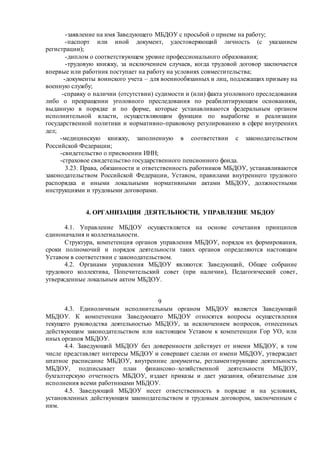 -заявление на имя Заведующего МБДОУ с просьбой о приеме на работу;
-паспорт или иной документ, удостоверяющий личность (с указанием
регистрации);
-диплом о соответствующем уровне профессионального образования;
-трудовую книжку, за исключением случаев, когда трудовой договор заключается
впервые или работник поступает на работу на условиях совместительства;
-документы воинского учета – для военнообязанных и лиц, подлежащих призыву на
военную службу;
-справку о наличии (отсутствии) судимости и (или) факта уголовного преследования
либо о прекращении уголовного преследования по реабилитирующим основаниям,
выданную в порядке и по форме, которые устанавливаются федеральным органом
исполнительной власти, осуществляющим функции по выработке и реализации
государственной политики и нормативно-правовому регулированию в сфере внутренних
дел;
-медицинскую книжку, заполненную в соответствии с законодательством
Российской Федерации;
-свидетельство о присвоении ИНН;
-страховое свидетельство государственного пенсионного фонда.
3.23. Права, обязанности и ответственность работников МБДОУ, устанавливаются
законодательством Российской Федерации, Уставом, правилами внутреннего трудового
распорядка и иными локальными нормативными актами МБДОУ, должностными
инструкциями и трудовыми договорами.
4. ОРГАНИЗАЦИЯ ДЕЯТЕЛЬНОСТИ, УПРАВЛЕНИЕ МБДОУ
4.1. Управление МБДОУ осуществляется на основе сочетания принципов
единоначалия и коллегиальности.
Структура, компетенция органов управления МБДОУ, порядок их формирования,
сроки полномочий и порядок деятельности таких органов определяются настоящим
Уставом в соответствии с законодательством.
4.2. Органами управления МБДОУ являются: Заведующий, Общее собрание
трудового коллектива, Попечительский совет (при наличии), Педагогический совет,
утвержденные локальным актом МБДОУ.
9
4.3. Единоличным исполнительным органом МБДОУ является Заведующий
МБДОУ. К компетенции Заведующего МБДОУ относятся вопросы осуществления
текущего руководства деятельностью МБДОУ, за исключением вопросов, отнесенных
действующим законодательством или настоящим Уставом к компетенции Гор УО, или
иных органов МБДОУ.
4.4. Заведующий МБДОУ без доверенности действует от имени МБДОУ, в том
числе представляет интересы МБДОУ и совершает сделки от имени МБДОУ, утверждает
штатное расписание МБДОУ, внутренние документы, регламентирующие деятельность
МБДОУ, подписывает план финансово–хозяйственной деятельности МБДОУ,
бухгалтерскую отчетность МБДОУ, издает приказы и дает указания, обязательные для
исполнения всеми работниками МБДОУ.
4.5. Заведующий МБДОУ несет ответственность в порядке и на условиях,
установленных действующим законодательством и трудовым договором, заключенным с
ним.
 