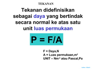 Author : Khairi
TEKANAN
Tekanan didefinisikan
sebagai daya yang bertindak
secara normal ke atas satu
unit luas permukaan
P = F/A
F = Daya,N
A = Luas permukaan,m2
UNIT – Nm-2
atau Pascal,Pa
 