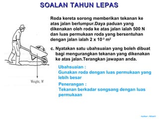 Author : Khairi
c. Nyatakan satu ubahsuaian yang boleh dibuat
bagi mengurangkan tekanan yang dikenakan
ke atas jalan.Terangkan jawapan anda.
Ubahsuaian :
Gunakan roda dengan luas permukaan yang
lebih besar
Penerangan :
Tekanan berkadar songsang dengan luas
permukaan
SOALAN TAHUN LEPASSOALAN TAHUN LEPAS
Roda kereta sorong memberikan tekanan ke
atas jalan berlumpur.Daya paduan yang
dikenakan oleh roda ke atas jalan ialah 500 N
dan luas permukaan roda yang bersentuhan
dengan jalan ialah 2 x 10-3
m2
 