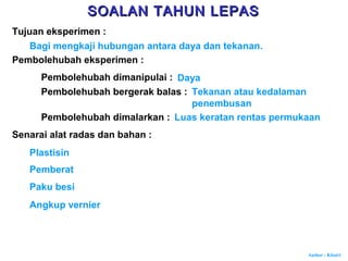 Author : Khairi
Tujuan eksperimen :
Bagi mengkaji hubungan antara daya dan tekanan.
Pembolehubah eksperimen :
Pembolehubah dimanipulai : Daya
Pembolehubah bergerak balas : Tekanan atau kedalaman
penembusan
Pembolehubah dimalarkan : Luas keratan rentas permukaan
Senarai alat radas dan bahan :
Plastisin
Pemberat
Paku besi
Angkup vernier
SOALAN TAHUN LEPASSOALAN TAHUN LEPAS
 