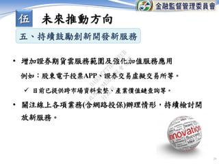 • 增加證券期貨雲服務範圍及強化加值服務應用
例如：股東電子投票APP、證券交易虛擬交易所等。
 目前已提供跨市場資料彙整、產業價值鏈查詢等。
• 關注線上各項業務(含網路投保)辦理情形，持續檢討開
放新服務。
29
五、持續鼓勵創新開發新服務
伍 未來推動方向
行
政
院
行
政
院
第
3456次
院
會
會
議
0A930CF77D743ECB
 