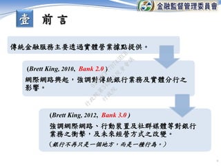 6
傳統金融服務主要透過實體營業據點提供。
網際網路興起，強調對傳統銀行業務及實體分行之
影響。
強調網際網路、行動裝置及社群媒體等對銀行
業務之衝擊，及未來經營方式之改變。
(銀行不再只是一個地方，而是一種行為。)
(Brett King, 2010, Bank 2.0 )
(Brett King, 2012, Bank 3.0 )
壹 前 言
行
政
院
行
政
院
第
3456次
院
會
會
議
0A930CF77D743ECB
 