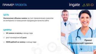 ПРИМЕР ПРОЕКТА
Проект
«Медицинский туризм»
Увеличение объема заявок за счет привлечения клиентов
из интернета и повышения продающих качеств сайта
ЦЕЛЬ
ЦИФРЫ
o 44 заявки в месяц к концу года
o рост конверсии в 2 раза
o 4028 рублей за заявку к концу года
 