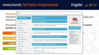 УНИКАЛЬНОЕ ТОРГОВОЕ ПРЕДЛОЖЕНИЕ
Уникальное торговое предложение (УТП) - это технология превращения
неуникального товара или услуги в уникальный и создание очевидной выгоды для
вашего посетителя.
Оно должно отвечать на вопрос клиента: "Почему я, ваш потенциальный клиент
должен купить у вас прямо сейчас и не откладывая".
УЗКАЯ НИША
КОЛИЧЕСТВЕННЫЕ ПАРАМЕТРЫ
СЕРВИС ИЛИ УСЛУГА
УНИКАЛЬНЫЙ ПОДХОД
Сама по себе является уникальным торговым предложением.
Быстрее, дешевле, меньше, первый – это работает, если
показатели значительно отличаются от конкурентов.
Уникальный сервис или услуга, но они должны быть
действительно уникальными.
Можно продавать свой уникальный подход, например,
уникальную классификацию или точку зрения.
 