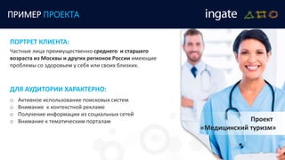 ПРИМЕР ПРОЕКТА
Проект
«Медицинский туризм»
Частные лица преимущественно среднего и старшего
возраста из Москвы и других регионов России имеющие
проблемы со здоровьем у себя или своих близких.
ПОРТРЕТ КЛИЕНТА:
ДЛЯ АУДИТОРИИ ХАРАКТЕРНО:
o Активное использование поисковых систем
o Внимание к контекстной рекламе
o Получение информации из социальных сетей
o Внимание к тематическим порталам
 