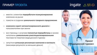 ПРИМЕР ПРОЕКТА
Проект
«Медицинский туризм»
o изменили скрипт автоматизированного диалога с
пользователями при звонке
o вместе с клиентом переработали позиционирование
компании на рынке
o помогли в создании уникального товарного предложения
o все страницы с услугами полностью переработаны и заново
наполнены уникальными узкоспециализированными
текстами по тематике медицинского туризма
o запустили успешную рекламную кампанию в контексте
(максимум результата за меньшие деньги)
 
