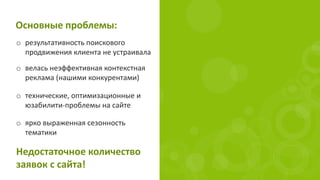 Основные проблемы:
o результативность поискового
продвижения клиента не устраивала
o технические, оптимизационные и
юзабилити-проблемы на сайте
Недостаточное количество
заявок с сайта!
o велась неэффективная контекстная
реклама (нашими конкурентами)
o ярко выраженная сезонность
тематики
 