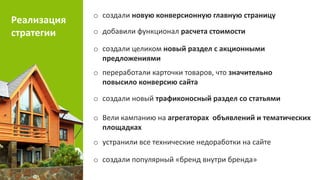 Реализация
стратегии
o создали целиком новый раздел с акционными
предложениями
o создали новую конверсионную главную страницу
o добавили функционал расчета стоимости
o переработали карточки товаров, что значительно
повысило конверсию сайта
o создали новый трафиконосный раздел со статьями
o Вели кампанию на агрегаторах объявлений и тематических
площадках
o устранили все технические недоработки на сайте
o создали популярный «бренд внутри бренда»
 