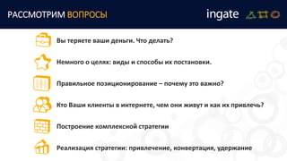 Вы теряете ваши деньги. Что делать?
Немного о целях: виды и способы их постановки.
Правильное позиционирование – почему это важно?
Кто Ваши клиенты в интернете, чем они живут и как их привлечь?
Построение комплексной стратегии
Реализация стратегии: привлечение, конвертация, удержание
РАССМОТРИМ ВОПРОСЫ
 
