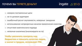 o неверно поставленные цели
o не та целевая аудитория
o ошибочный расчет окупаемости, неверные ожидания
o использование непрозрачных каналов привлечения клиентов
o отсутствие комплексного подхода
o неполная аналитика (анализируете не то)
ПОЧЕМУ ВЫ ТЕРЯЕТЕ ДЕНЬГИ?
Чтобы увеличить контроль над
бюджетом и повысить качество лидов,
а значит и продаж, используют РМ.
 