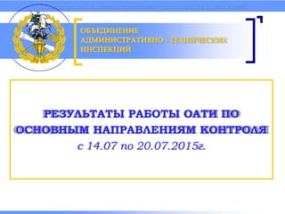Объединение административно-технических инспекций
РЕЗУЛЬТАТЫ РАБОТЫ ОАТИ ПО
ОСНОВНЫМ НАПРАВЛЕНИЯМ КОНТРОЛЯ
с 14.07 по 20.07.2015г.
ОБЪЕДИНЕНИЕ
АДМИНИСТРАТИВНО - ТЕХНИЧЕСКИХ
ИНСПЕКЦИЙ
 