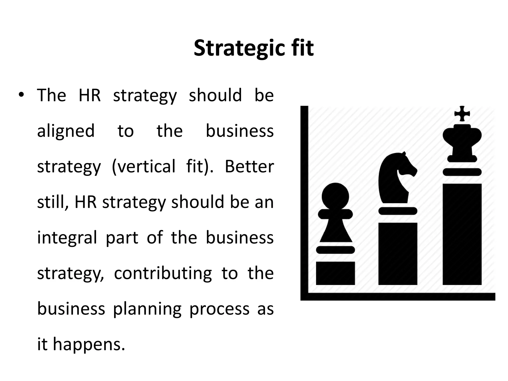 Strategic fit
• The HR strategy should be
aligned to the business
strategy (vertical fit). Better
still, HR strategy should be an
integral part of the business
strategy, contributing to the
business planning process as
it happens.
 