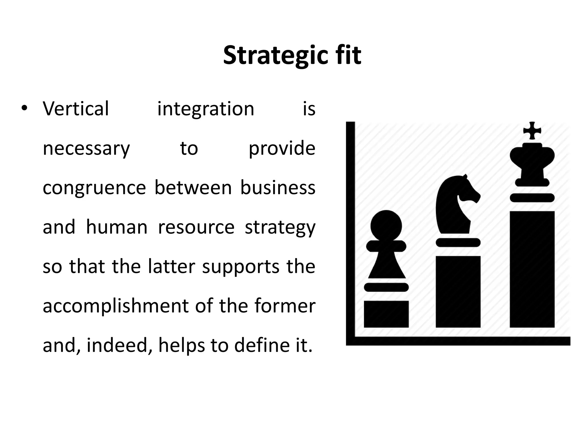 Strategic fit
• Vertical integration is
necessary to provide
congruence between business
and human resource strategy
so that the latter supports the
accomplishment of the former
and, indeed, helps to define it.
 