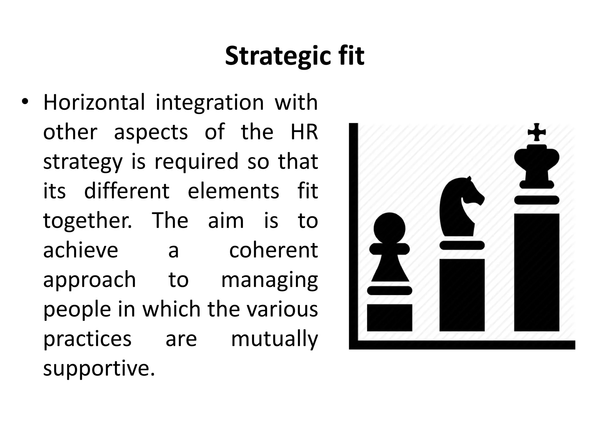 Strategic fit
• Horizontal integration with
other aspects of the HR
strategy is required so that
its different elements fit
together. The aim is to
achieve a coherent
approach to managing
people in which the various
practices are mutually
supportive.
 