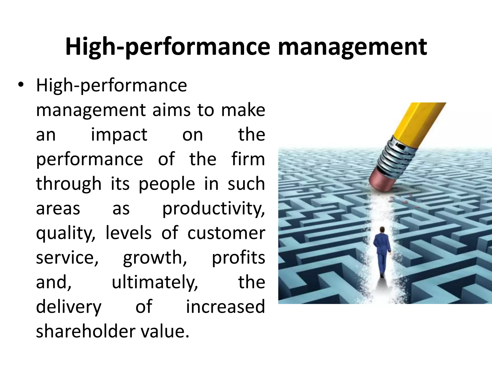 High-performance management
• High-performance
management aims to make
an impact on the
performance of the firm
through its people in such
areas as productivity,
quality, levels of customer
service, growth, profits
and, ultimately, the
delivery of increased
shareholder value.
 