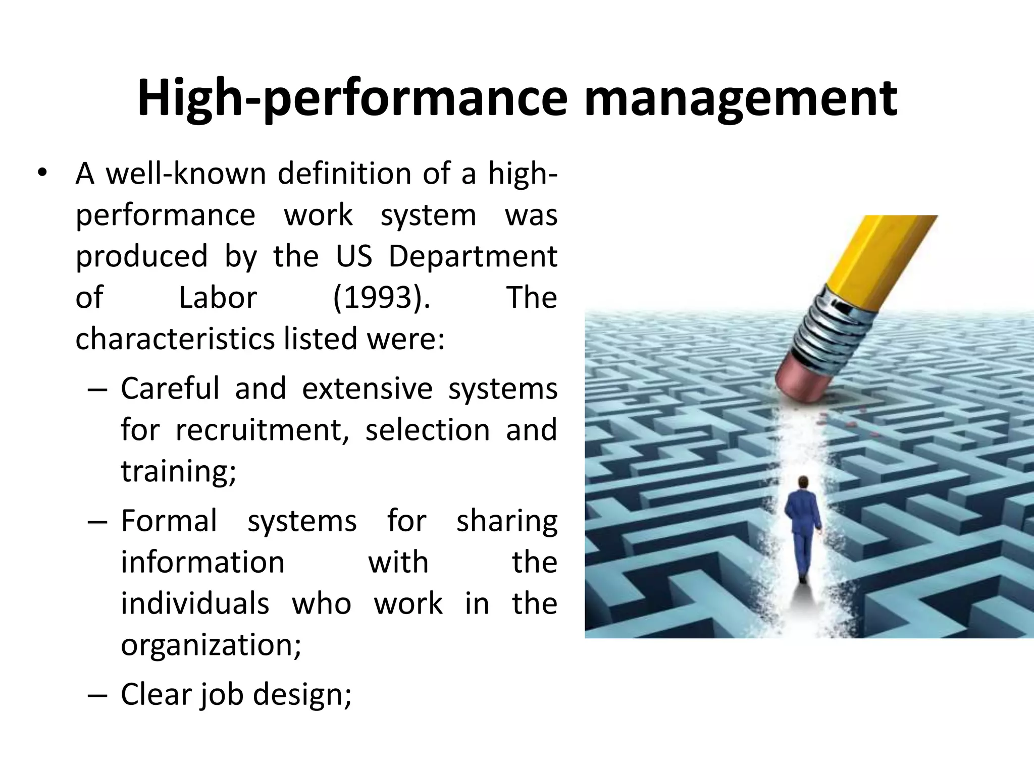 High-performance management
• A well-known definition of a high-
performance work system was
produced by the US Department
of Labor (1993). The
characteristics listed were:
– Careful and extensive systems
for recruitment, selection and
training;
– Formal systems for sharing
information with the
individuals who work in the
organization;
– Clear job design;
 