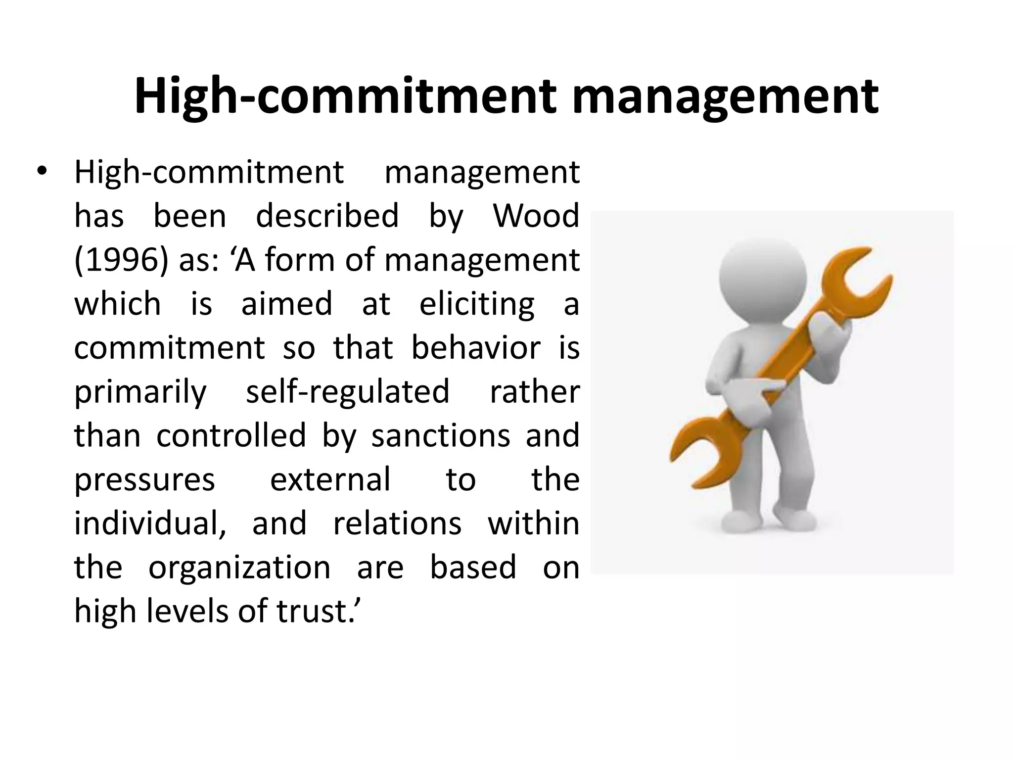 High-commitment management
• High-commitment management
has been described by Wood
(1996) as: ‘A form of management
which is aimed at eliciting a
commitment so that behavior is
primarily self-regulated rather
than controlled by sanctions and
pressures external to the
individual, and relations within
the organization are based on
high levels of trust.’
 