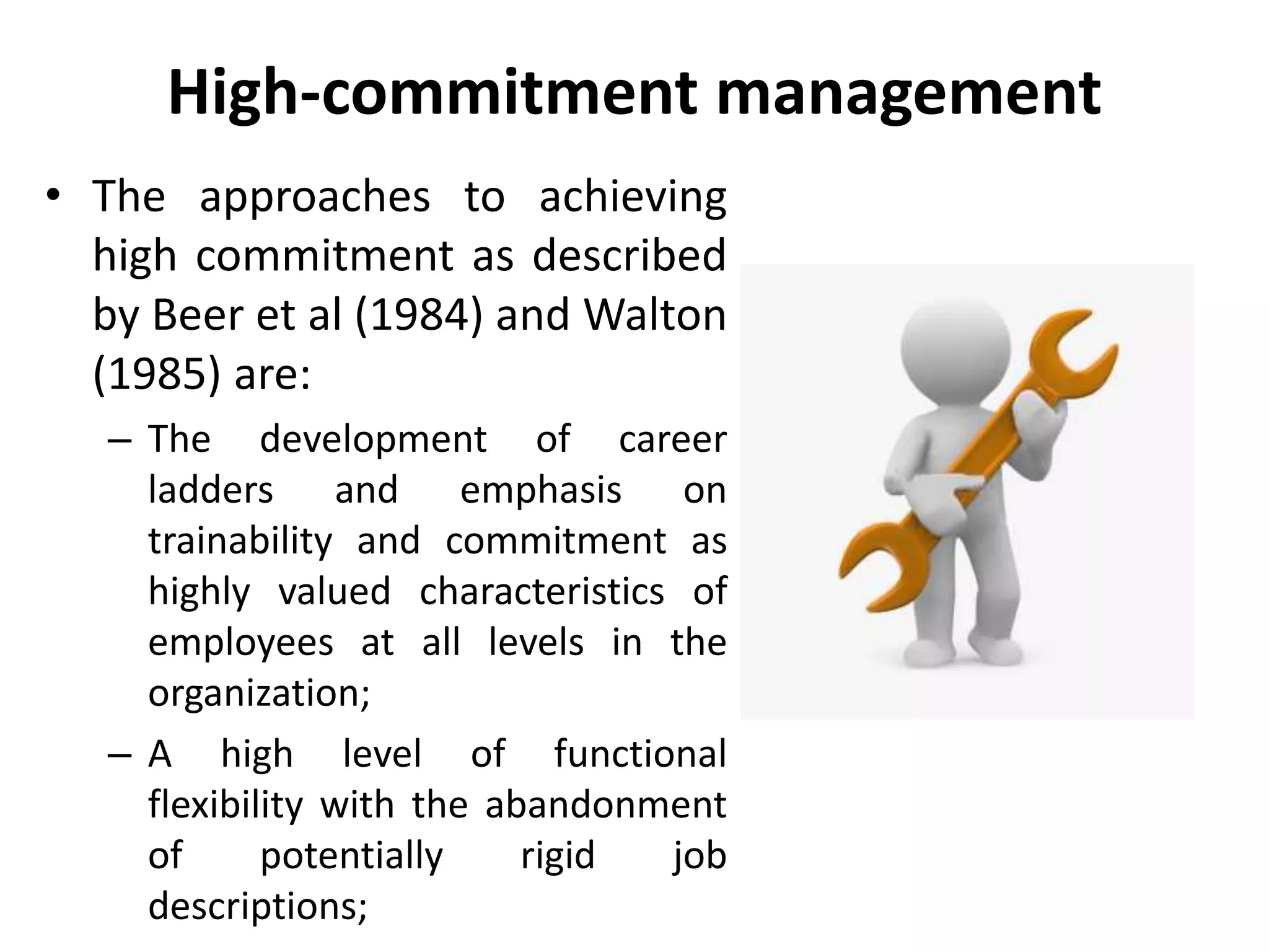 High-commitment management
• The approaches to achieving
high commitment as described
by Beer et al (1984) and Walton
(1985) are:
– The development of career
ladders and emphasis on
trainability and commitment as
highly valued characteristics of
employees at all levels in the
organization;
– A high level of functional
flexibility with the abandonment
of potentially rigid job
descriptions;
 