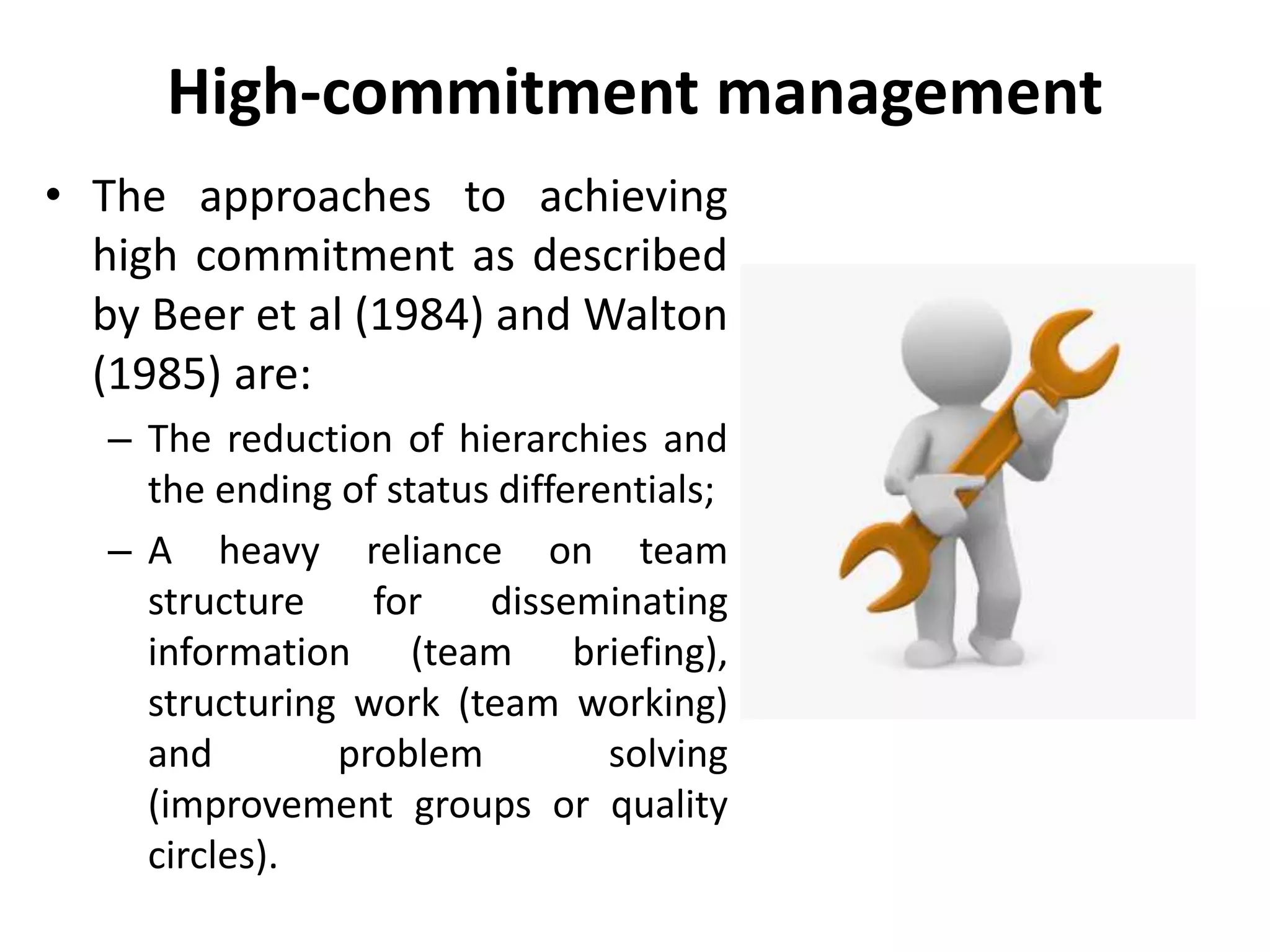 High-commitment management
• The approaches to achieving
high commitment as described
by Beer et al (1984) and Walton
(1985) are:
– The reduction of hierarchies and
the ending of status differentials;
– A heavy reliance on team
structure for disseminating
information (team briefing),
structuring work (team working)
and problem solving
(improvement groups or quality
circles).
 