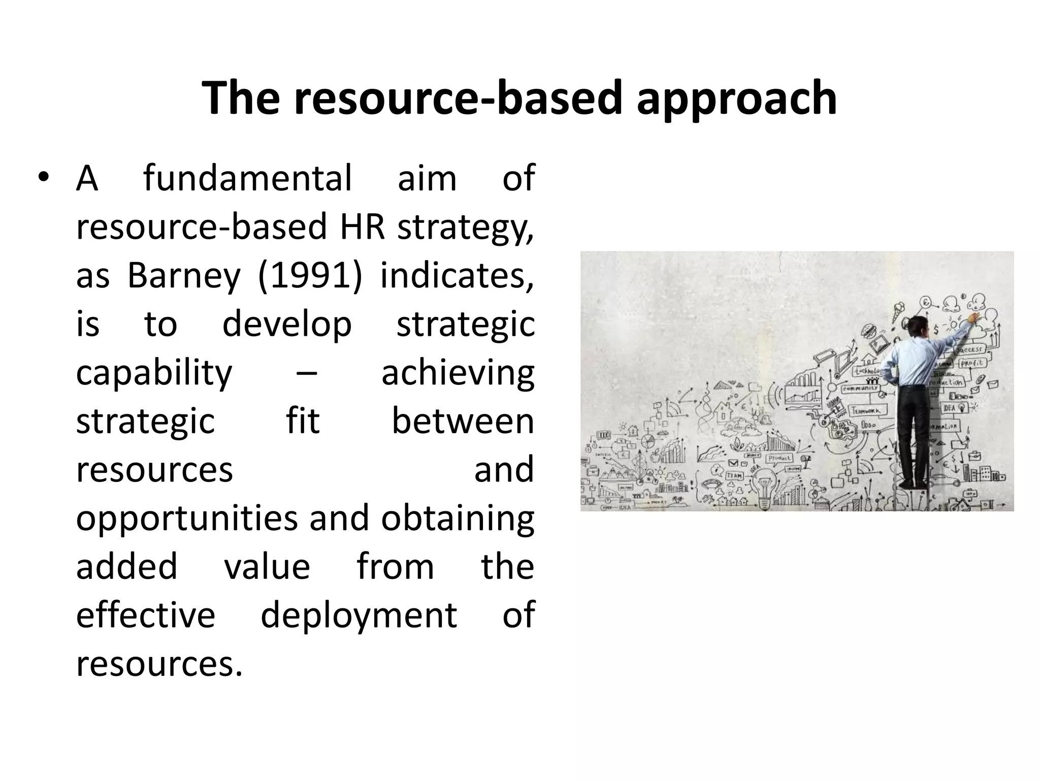 The resource-based approach
• A fundamental aim of
resource-based HR strategy,
as Barney (1991) indicates,
is to develop strategic
capability – achieving
strategic fit between
resources and
opportunities and obtaining
added value from the
effective deployment of
resources.
 