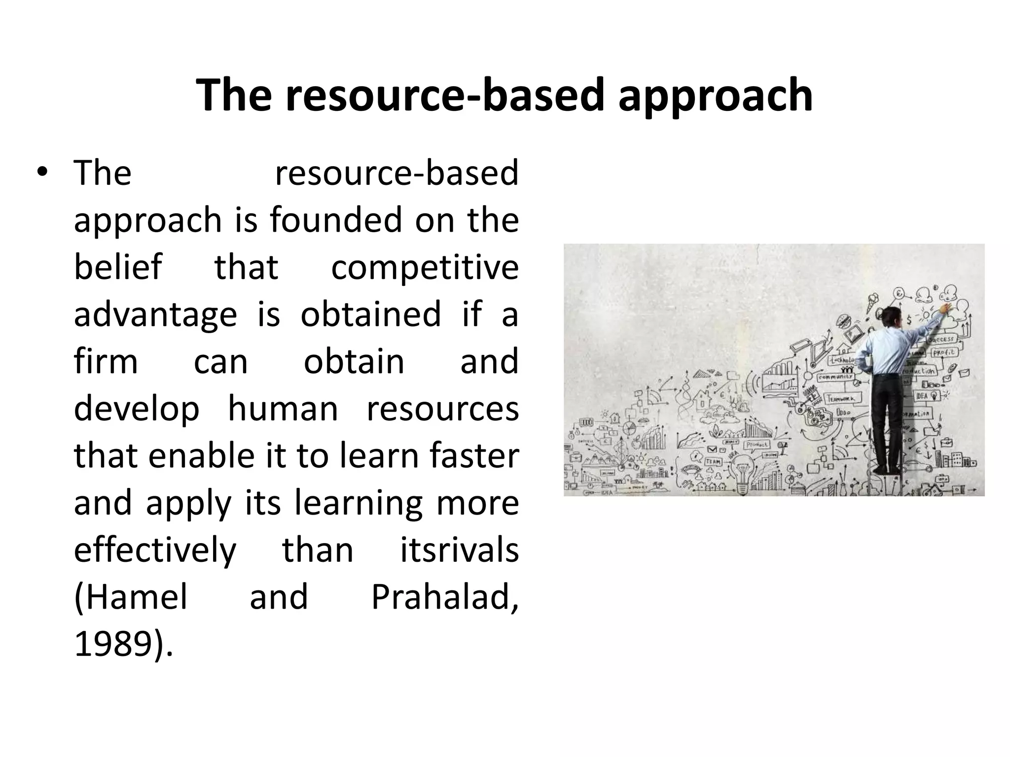 The resource-based approach
• The resource-based
approach is founded on the
belief that competitive
advantage is obtained if a
firm can obtain and
develop human resources
that enable it to learn faster
and apply its learning more
effectively than itsrivals
(Hamel and Prahalad,
1989).
 