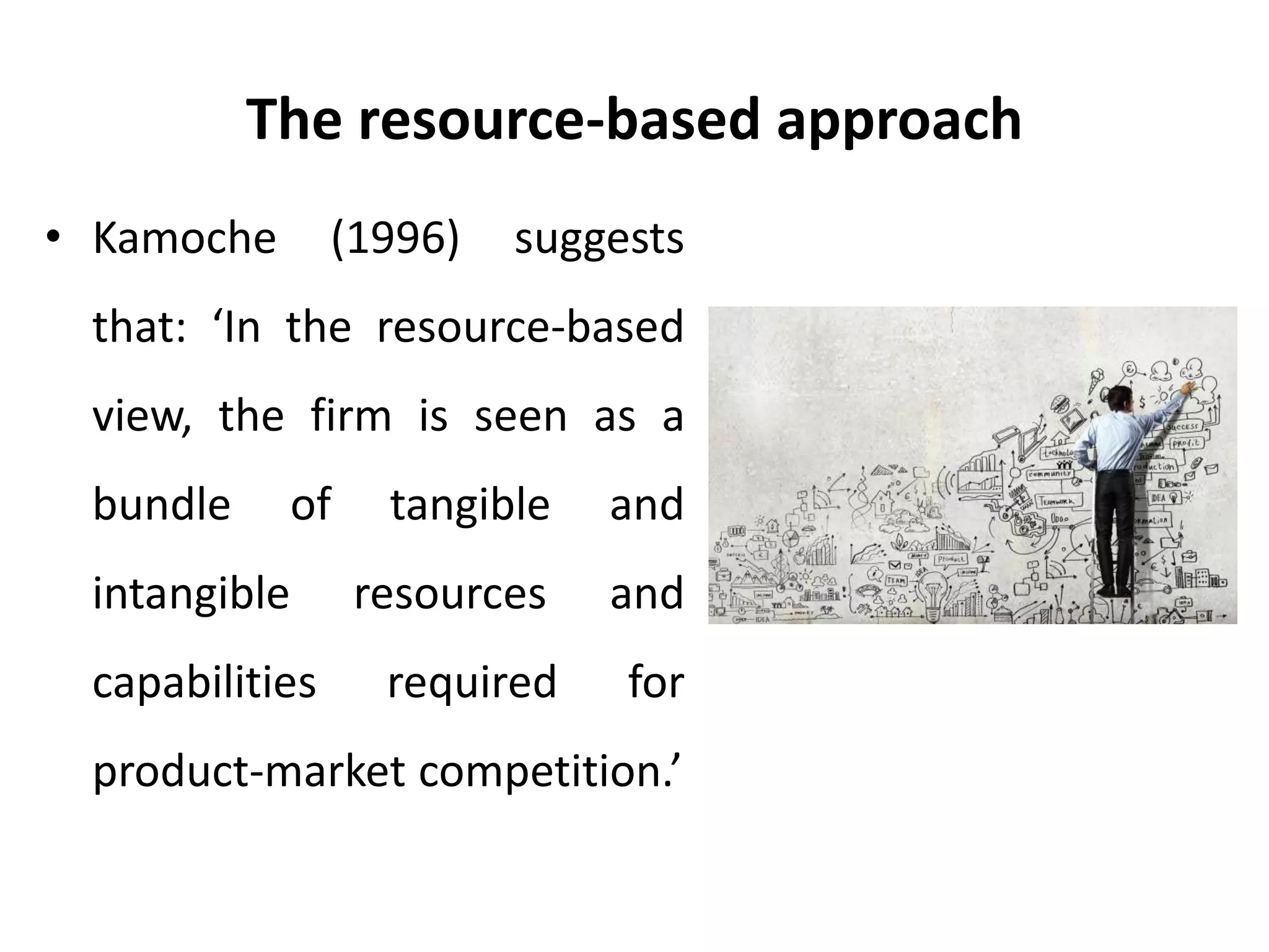 The resource-based approach
• Kamoche (1996) suggests
that: ‘In the resource-based
view, the firm is seen as a
bundle of tangible and
intangible resources and
capabilities required for
product-market competition.’
 