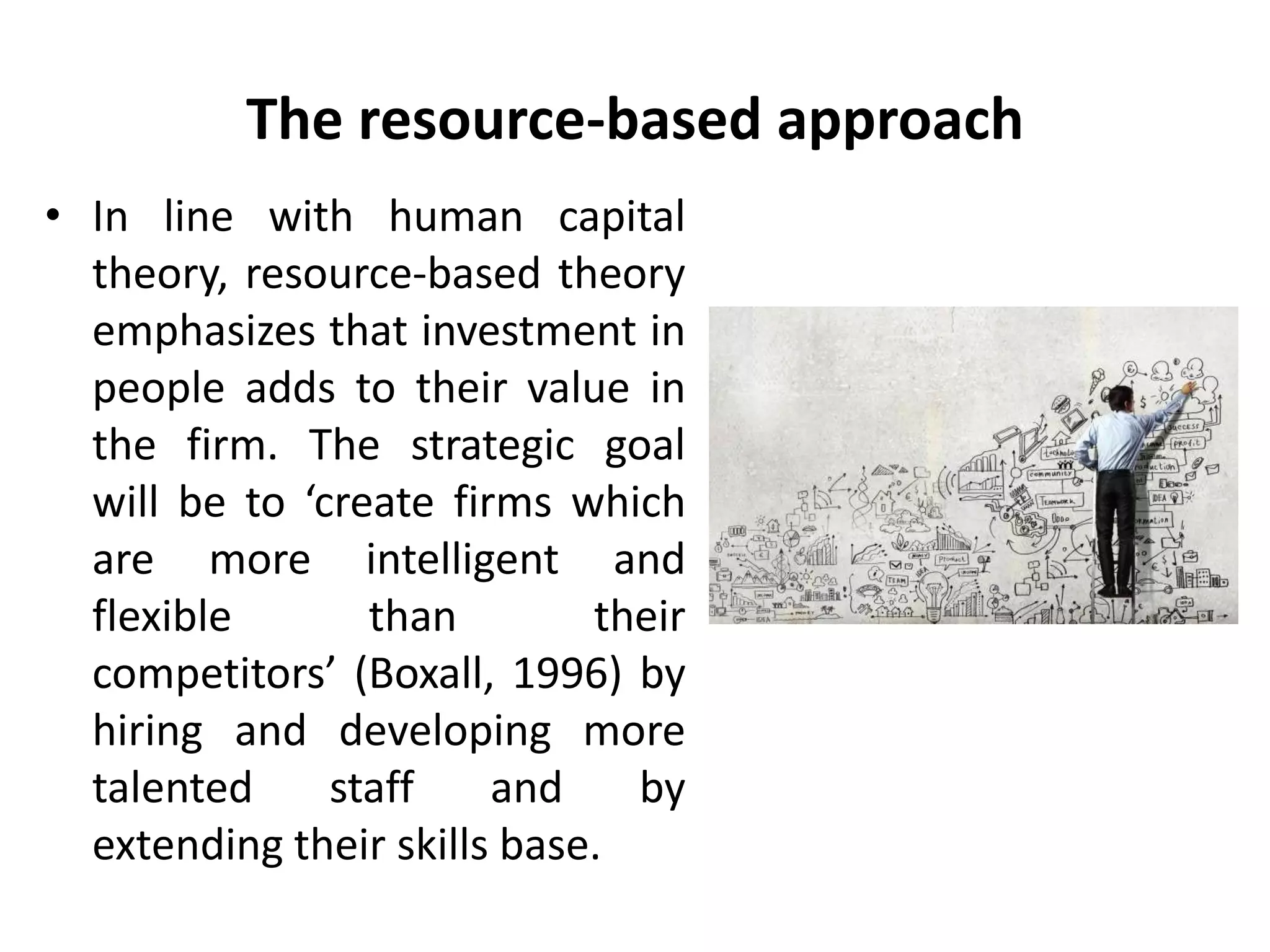 The resource-based approach
• In line with human capital
theory, resource-based theory
emphasizes that investment in
people adds to their value in
the firm. The strategic goal
will be to ‘create firms which
are more intelligent and
flexible than their
competitors’ (Boxall, 1996) by
hiring and developing more
talented staff and by
extending their skills base.
 