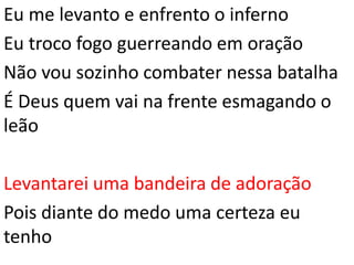 Eu me levanto e enfrento o inferno
Eu troco fogo guerreando em oração
Não vou sozinho combater nessa batalha
É Deus quem vai na frente esmagando o
leão
Levantarei uma bandeira de adoração
Pois diante do medo uma certeza eu
tenho
 