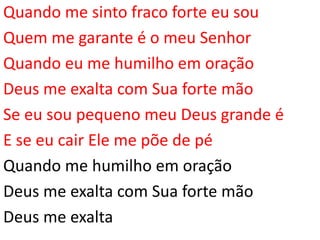 Quando me sinto fraco forte eu sou
Quem me garante é o meu Senhor
Quando eu me humilho em oração
Deus me exalta com Sua forte mão
Se eu sou pequeno meu Deus grande é
E se eu cair Ele me põe de pé
Quando me humilho em oração
Deus me exalta com Sua forte mão
Deus me exalta
 