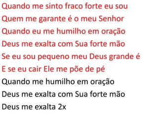 Quando me sinto fraco forte eu sou
Quem me garante é o meu Senhor
Quando eu me humilho em oração
Deus me exalta com Sua forte mão
Se eu sou pequeno meu Deus grande é
E se eu cair Ele me põe de pé
Quando me humilho em oração
Deus me exalta com Sua forte mão
Deus me exalta 2x
 