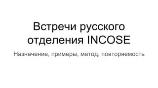 Встречи русского
отделения INCOSE
Назначение, примеры, метод, повторяемость
 